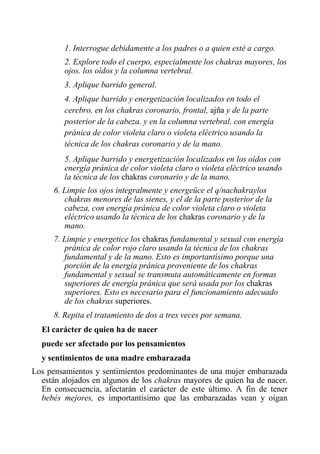 1. Interrogue debidamente a los padres o a quien esté a cargo. 
2. Explore todo el cuerpo, especialmente los chakras mayores, los ojos. los oídos y la columna vertebral. 
3. Aplique barrido general. 
4. Aplique barrido y energetización localizados en todo el cerebro, en los chakras coronario, frontal, ajña y de la parte posterior de la cabeza. y en la columna vertebral, con energía pránica de color violeta claro o violeta eléctrico usando la técnica de los chakras coronario y de la mano. 
5. Aplique barrido y energetización localizados en los oídos con energía pránica de color violeta claro o violeta eléctrico usando la técnica de los chakras coronario y de la mano. 
6. Limpie los ojos integralmente y energeüce el q/nachakraylos chakras menores de las sienes, y el de la parte posterior de la cabeza, con energía pránica de color violeta claro o violeta eléctrico usando la técnica de los chakras coronario y de la mano. 
7. Limpie y energetice los chakras fundamental y sexual con energía pránica de color rojo claro usando la técnica de los chakras fundamental y de la mano. Esto es importantísimo porque una porción de la energía pránica proveniente de los chakras fundamental y sexual se transmuta automáticamente en formas superiores de energía pránica que será usada por los chakras superiores. Esto es necesario para el funcionamiento adecuado de los chakras superiores. 
8. Repita el tratamiento de dos a tres veces por semana. 
El carácter de quien ha de nacer 
puede ser afectado por los pensamientos 
y sentimientos de una madre embarazada 
Los pensamientos y sentimientos predominantes de una mujer embarazada están alojados en algunos de los chakras mayores de quien ha de nacer. En consecuencia, afectarán el carácter de este último. A fin de tener bebés mejores, es importantísimo que las embarazadas vean y oigan  
