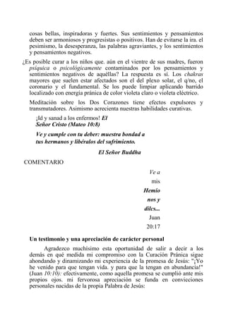 cosas bellas, inspiradoras y fuertes. Sus sentimientos y pensamientos deben ser armoniosos y progresistas o positivos. Han de evitarse la ira. el pesimismo, la desesperanza, las palabras agraviantes, y los sentimientos y pensamientos negativos. 
¿Es posible curar a los niños que. aún en el vientre de sus madres, fueron psíquica o psicológicamente contaminados por los pensamientos y sentimientos negativos de aquéllas? La respuesta es sí. Los chakras mayores que suelen estar afectados son el del plexo solar, el q/no, el coronario y el fundamental. Se los puede limpiar aplicando barrido localizado con energía pránica de color violeta claro o violeta eléctrico. 
Meditación sobre los Dos Corazones tiene efectos expulsores y transmutadores. Asimismo acrecienta nuestras habilidades curativas. 
¡Id y sanad a los enfermos! El Señor Cristo (Mateo 10:8) 
Ve y cumple con tu deber: muestra bondad a tus hermanos y libéralos del sufrimiento. 
El Señor Buddha 
COMENTARIO 
Ve a mis Hemíonos y dilcs... Juan 20:17 
Un testimonio y una apreciación de carácter personal 
Agradezco muchísimo esta oportunidad de salir a decir a los demás en qué medida mi compromiso con la Curación Pránica sigue ahondando y dinamizando mi experiencia de la promesa de Jesús: "¡Yo he venido para que tengan vida. y para que la tengan en abundancia!" (Juan 10:10): efectivamente, como aquella promesa se cumplió ante mis propios ojos. mi fervorosa apreciación se funda en convicciones personales nacidas de la propia Palabra de Jesús:  
