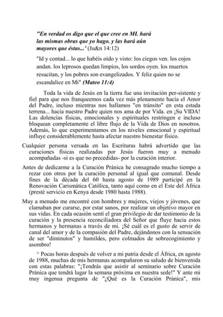 "En verdad os digo que el que cree en ML hará las mismas obras que yo hago. y las hará aún mayores que éstas...' (Ju&n 14:12) 
"Id y contad... lo que habéis oído y visto: los ciegos ven. los cojos andan. los leprosos quedan limpios, los sordos oyen. los muertos resucitan, y los pobres son evangelizados. Y feliz quien no se escandalice en Mi" (Mateo 11:4) 
Toda la vida de Jesús en la tierra fue una invitación per-sistente y fiel para que nos franqueemos cada vez más plenamente hacia el Amor del Padre, incluso mientras nos hallamos "en tránsito" en esta estada terrena... hacia nuestro Padre quien nos ama de por Vida. en ¡Su VIDA! Las dolencias físicas, emocionales y espirituales restringen e incluso bloquean completamente el libre flujo de la Vida de Dios en nosotros. Además, lo que experimentamos en los niveles emocional y espiritual influye considerablemente hasta afectar nuestro bienestar físico. 
Cualquier persona versada en las Escrituras habrá advertido que las curaciones físicas realizadas por Jesús fueron muy a menudo acompañadas -si es que no precedidas- por la curación interior. 
Antes de dedicarme a la Curación Pránica he consagrado mucho tiempo a rezar con otros por la curación personal al igual que comunal. Desde fines de la década del 60 hasta agosto de 1989 participé en la Renovación Carismática Católica, tanto aquí como en el Este del África (presté servicio en Kenya desde 1980 hasta 1988). 
Muy a menudo me encontré con hombres y mujeres, viejos y jóvenes, que clamaban por curarse, por estar sanos, por realizar un objetivo mayor en sus vidas. En cada ocasión sentí el gran privilegio de dar testimonio de la curación y la presencia reconciliadora del Señor que fluye hacia estos hermanos y hermanas a través de mi. ¡Sé cuál es el gusto de servir de canal del amor y de la compasión del Padre, dejándonos con la sensación de ser "diminutos" y humildes, pero colmados de sobrecogimiento y asombro! 
^ Pocas horas después de volver a mi patria desde el África, en agosto de 1988, muchas de mis hermanas acompañaron su saludo de bienvenida con estas palabras: "¡Tendrás que asistir al seminario sobre Curación Pránica que tendrá lugar la semana próxima en nuestra sede!" Y ante mi muy ingenua pregunta de "¿Qué es la Curación Pránica", mis  