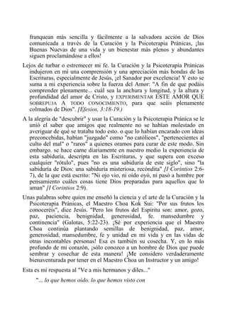 franquean más sencilla y fácilmente a la salvadora acción de Dios comunicada a través de la Curación y la Psicoterapia Pránicas, ¡las Buenas Nuevas de una vida y un bienestar más plenos y abundantes siguen proclamándose a ellos! 
Lejos de turbar o estremecer mi fe. la Curación y la Psicoterapia Pránicas indujeron en mí una comprensión y una apreciación más hondas de las Escrituras, especialmente de Jesús, ¡el Sanador por excelencia! Y esto se suma a mi experiencia sobre la fuerza del Amor: "A fin de que podáis comprender plenamente... cuál sea la anchura y longitud, y la altura y profundidad del amor de Cristo, y EXPERIMENTAR ESTE AMOR QUE SOBREPUJA A TODO CONOCIMIENTO, para que seáis plenamente colmados de Dios". [Efesios, 3:18-19.) 
A la alegría de "descubrir" y usar la Curación y la Psicoterapia Pránica se le unió el saber que amigos que realmente no se habían molestado en averiguar de qué se trataba todo esto. o que lo habían encarado con ideas preconcebidas, habían "juzgado" como "no católicos", "pertenecientes al culto del mal" o "raros" a quienes oramos para curar de este modo. Sin embargo. se hace carne diariamente en nuestro medio la experiencia de esta sabiduría, descripta en las Escrituras, y que supera con exceso cualquier "rótulo", pues "no es una sabiduría de este siglo", sino "la sabiduría de Dios: una sabiduría misteriosa, recóndita" [I Corintios 2:6- 7), de la que está escrito: "Ni ojo vio, ni oído oyó, ni pasó a hombre por pensamiento cuáles cosas tiene Dios preparadas para aquellos que lo aman" [I Corintios 2:9). 
Unas palabras sobre quien me enseñó la ciencia y el arte de la Curación y la Psicoterapia Pránicas, el Maestro Choa Kok Sui: "Por sus frutos los conoceréis", dice Jesús. "Pero los frutos del Espíritu son: amor, gozo, paz, paciencia, benignidad, generosidad, fe. mansedumbre y continencia" (Galotas, 5:22-23). ¡Sé por experiencia que el Maestro Choa continúa plantando semillas de benignidad, paz, amor, generosidad, mansedumbre, fe y unidad en mi vida y en las vidas de otras incontables personas! Esa es también su cosecha. Y, en lo más profundo de mi corazón, ¡sólo conozco a un hombre de Dios que puede sembrar y cosechar de esta manera! ¡Me considero verdaderamente bienaventurada por tener en el Maestro Choa un Instructor y un amigo! 
Esta es mi respuesta al "Ve a mis hermanos y diles..." 
"... lo que hemos oído. lo que hemos visto con  