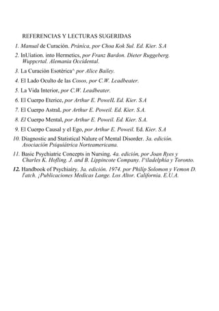 REFERENCIAS Y LECTURAS SUGERIDAS 
1. Manual de Curación. Práníca, por Choa Kok Sul. Ed. Kier. S.A 
2. InUíation. into Hermetics, por Franz Bardon. Dieter Ruggeberg. Wuppcrtal. Alemania Occidental. 
3. La Curación Esotérica^ por Alice Bailey. 
4. El Lado Oculto de las Cosos, por C.W. Lcadbeater. 
5. La Vida Interior, por C.W. Leadbeater. 
6. El Cuerpo Eterice, por Arthur E. PoweIL Ed. Kier. S.A 
7. El Cuerpo AstraL por Arthur E. Poweil. Ed. Kier. S.A. 
8. El Cuerpo Mental, por Arthur E. Poweil. Ed. Kier. S.A. 
9. El Cuerpo Causal y el Ego, por Arthur E. Poweil. Ed. Kier. S.A 
10. Diagnostic and Statistical Nalure of Mental Dísorder. 3a. edición. Asociación Psiquiátrica Norteamericana. 
11. Basic Psychiatric Concepts in Nursing. 4a. edición, por Joan Ryes y Charles K. Hofling. J. and B. Lippincote Company. l^iladelphia y Toronto. 
12. Handbook of Psychiaíry. 3a. edición. 1974. por Philíp Solomon y Vemon D. l)atch. ¡Publicaciones Medicas Lange. Los Altor. California. E.U.A.  