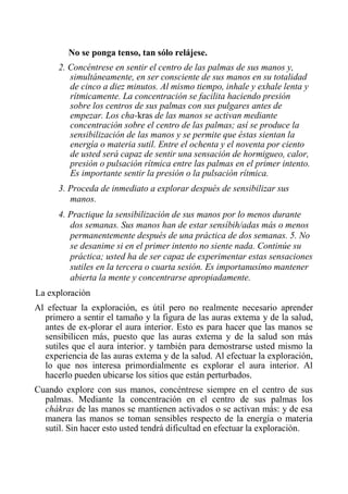 No se ponga tenso, tan sólo relájese. 
2. Concéntrese en sentir el centro de las palmas de sus manos y, simultáneamente, en ser consciente de sus manos en su totalidad de cinco a diez minutos. Al mismo tiempo, inhale y exhale lenta y rítmicamente. La concentración se facilita haciendo presión sobre los centros de sus palmas con sus pulgares antes de empezar. Los cha-kras de las manos se activan mediante concentración sobre el centro de las palmas; así se produce la sensibilización de las manos y se permite que éstas sientan la energía o materia sutil. Entre el ochenta y el noventa por ciento de usted será capaz de sentir una sensación de hormigueo, calor, presión o pulsación rítmica entre las palmas en el primer intento. Es importante sentir la presión o la pulsación rítmica. 
3. Proceda de inmediato a explorar después de sensibilizar sus manos. 
4. Practique la sensibilización de sus manos por lo menos durante dos semanas. Sus manos han de estar sensíbih/adas más o menos permanentemente después de una práctica de dos semanas. 5. No se desanime si en el primer intento no siente nada. Continúe su práctica; usted ha de ser capaz de experimentar estas sensaciones sutiles en la tercera o cuarta sesión. Es importanusímo mantener abierta la mente y concentrarse apropiadamente. 
La exploración 
Al efectuar la exploración, es útil pero no realmente necesario aprender primero a sentir el tamaño y la figura de las auras extema y de la salud, antes de ex-plorar el aura interior. Esto es para hacer que las manos se sensibilicen más, puesto que las auras extema y de la salud son más sutiles que el aura interior. y también para demostrarse usted mismo la experiencia de las auras extema y de la salud. Al efectuar la exploración, lo que nos interesa primordialmente es explorar el aura interior. Al hacerlo pueden ubicarse los sitios que están perturbados. 
Cuando explore con sus manos, concéntrese siempre en el centro de sus palmas. Mediante la concentración en el centro de sus palmas los chákras de las manos se mantienen activados o se activan más: y de esa manera las manos se toman sensibles respecto de la energía o materia sutil. Sin hacer esto usted tendrá dificultad en efectuar la exploración.  