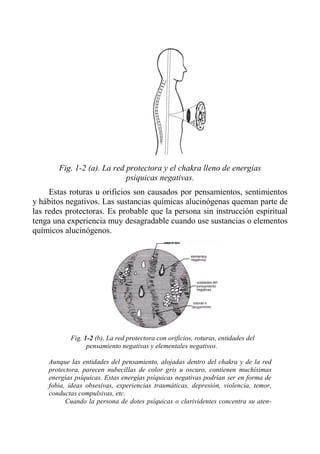 Fig. 1-2 (a). La red protectora y el chakra lleno de energías psíquicas negativas. 
Estas roturas u orificios son causados por pensamientos, sentimientos y hábitos negativos. Las sustancias químicas alucinógenas queman parte de las redes protectoras. Es probable que la persona sin instrucción espiritual tenga una experiencia muy desagradable cuando use sustancias o elementos químicos alucinógenos. 
Fig. 1-2 (b). La red protectora con orificios, roturas, entidades del pensamiento negativas y elementales negativos. 
Aunque las entidades del pensamiento, alojadas dentro del chakra y de la red protectora, parecen nubecillas de color gris u oscuro, contienen muchísimas energías psíquicas. Estas energías psíquicas negativas podrían ser en forma de fobia, ideas obsesivas, experiencias traumáticas, depresión, violencia, temor, conductas compulsivas, etc. 
Cuando la persona de dotes psíquicas o clarividentes concentra su aten-  
