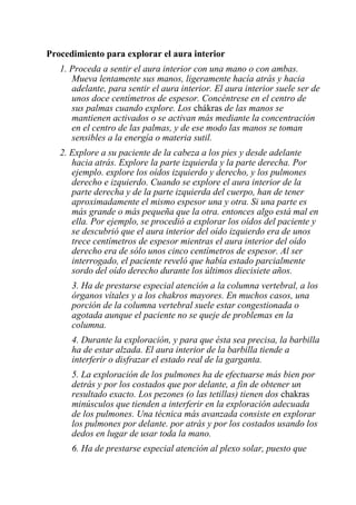 Procedimiento para explorar el aura interior 
1. Proceda a sentir el aura interior con una mano o con ambas. Mueva lentamente sus manos, ligeramente hacía atrás y hacia adelante, para sentir el aura interior. El aura interior suele ser de unos doce centímetros de espesor. Concéntrese en el centro de sus palmas cuando explore. Los chákras de las manos se mantienen activados o se activan más mediante la concentración en el centro de las palmas, y de ese modo las manos se toman sensibles a la energía o materia sutil. 
2. Explore a su paciente de la cabeza a los pies y desde adelante hacia atrás. Explore la parte izquierda y la parte derecha. Por ejemplo. explore los oídos izquierdo y derecho, y los pulmones derecho e izquierdo. Cuando se explore el aura interior de la parte derecha y de la parte izquierda del cuerpo, han de tener aproximadamente el mismo espesor una y otra. Si una parte es más grande o más pequeña que la otra. entonces algo está mal en ella. Por ejemplo, se procedió a explorar los oídos del paciente y se descubrió que el aura interior del oído izquierdo era de unos trece centímetros de espesor mientras el aura interior del oído derecho era de sólo unos cinco centímetros de espesor. Al ser interrogado, el paciente reveló que había estado parcialmente sordo del oído derecho durante los últimos diecisiete años. 
3. Ha de prestarse especial atención a la columna vertebral, a los órganos vítales y a los chakros mayores. En muchos casos, una porción de la columna vertebral suele estar congestionada o agotada aunque el paciente no se queje de problemas en la columna. 
4. Durante la exploración, y para que ésta sea precisa, la barbilla ha de estar alzada. El aura interior de la barbilla tiende a interferir o disfrazar el estado real de la garganta. 
5. La exploración de los pulmones ha de efectuarse más bien por detrás y por los costados que por delante, a fin de obtener un resultado exacto. Los pezones (o las tetillas) tienen dos chakras minúsculos que tienden a interferir en la exploración adecuada de los pulmones. Una técnica más avanzada consiste en explorar los pulmones por delante. por atrás y por los costados usando los dedos en lugar de usar toda la mano. 
6. Ha de prestarse especial atención al plexo solar, puesto que  