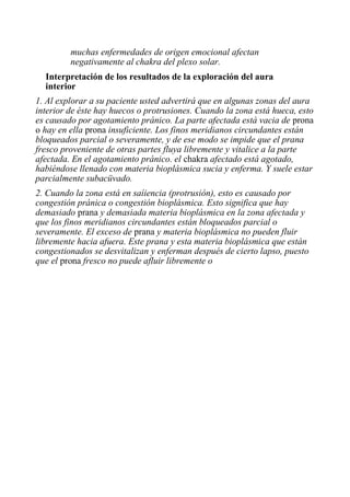 muchas enfermedades de origen emocional afectan negativamente al chakra del plexo solar. 
Interpretación de los resultados de la exploración del aura interior 
1. Al explorar a su paciente usted advertirá que en algunas zonas del aura interior de éste hay huecos o protrusiones. Cuando la zona está hueca, esto es causado por agotamiento pránico. La parte afectada está vacia de prona o hay en ella prona insuficiente. Los finos meridianos circundantes están bloqueados parcial o severamente, y de ese modo se impide que el prana fresco proveniente de otras partes fluya libremente y vitalice a la parte afectada. En el agotamiento pránico. el chakra afectado está agotado, habiéndose llenado con materia bioplásmica sucia y enferma. Y suele estar parcialmente subacüvado. 
2. Cuando la zona está en saíiencia (protrusión), esto es causado por congestión pránica o congestión bioplásmica. Esto significa que hay demasiado prana y demasiada materia bioplásmica en la zona afectada y que los finos meridianos circundantes están bloqueados parcial o severamente. El exceso de prana y materia bioplásmica no pueden fluir libremente hacia afuera. Este prana y esta materia bioplásmica que están congestionados se desvitalizan y enferman después de cierto lapso, puesto que el prona fresco no puede afluir libremente o 
 