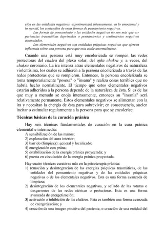 ción en las entidades negativas, experimentará intensamente, en lo emocional y lo mental, los contenidos de estas formas de pensamiento negativas. 
Las formas de pensamiento o las entidades negativas no son más que ex- periencias traumáticas deprimidas o pensamientos y sentimientos negativos acumulados. 
Los elementales negativos son entidades psíquicas negativas que ejercen influencia sobre una persona para que esta actúe anormalmente. 
Cuando una persona está muy encolerizada se rompen las redes protectoras del chakra del plexo solar, del ajña chakra y, a veces, del chakra coronario. La ira intensa atrae elementales negativos de naturaleza violentísima, los cuales se adhieren a la persona encolerizada a través de las redes protectoras que se rompieron. Entonces, la persona encolerizada se toma temporariamente "posesa" o "insana" y realiza cosas terribles que no habría hecho normalmente. El tiempo que estos elementales negativos estarán adheridos a la persona depende de la naturaleza de ésta. Si es de las que muy a menudo se enoja intensamente, entonces su "insania" será relativamente permanente. Estos elementales negativos se alimentan con la ira y necesitan la energía de ésta para sobrevivir; en consecuencia, suelen incitar o estimular regularmente a la persona para que se encolerice. 
Técnicas básicas de la curación pránica 
Hay seis técnicas fundamentales de curación en la cura pránica elemental e intermedia: 
1) sensibilización de las manos; 
2) exploración del aura interior; 
3) barrido (limpieza): general y localizado; 
4) energización con prána; 
5) estabilización de la energía pránica proyectada; y 
6) puesta en circulación de la energía pránica proyectada. 
Hay cuatro técnicas curativas más en la psicoterapia pránica: 
1) remoción y desintegración de las energías psíquicas traumáticas, de las entidades del pensamiento negativas y de las entidades psíquicas negativas o de los elementales negativos. Esta es una forma avanzada de limpieza; 
2) desintegración de los elementales negativos, y sellado de las roturas o desgarrones de las redes etéricas o protectoras. Esta es una forma avanzada de energetización; 
3) activación e inhibición de los chakros. Esta es también una forma avanzada de energetización; y 
4) creación de una imagen positiva del paciente, o creación de una entidad del  