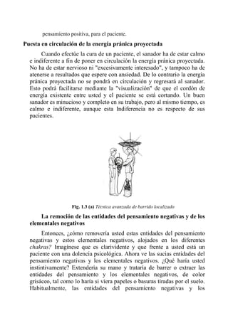pensamiento positiva, para el paciente. 
Puesta en circulación de la energía pránica proyectada 
Cuando efectúe la cura de un paciente, el sanador ha de estar calmo e indiferente a fin de poner en circulación la energía pránica proyectada. No ha de estar nervioso ni "excesivamente interesado", y tampoco ha de atenerse a resultados que espere con ansiedad. De lo contrario la energía pránica proyectada no se pondrá en circulación y regresará al sanador. Esto podrá facilitarse mediante la "visualización" de que el cordón de energía existente entre usted y el paciente se está cortando. Un buen sanador es minucioso y completo en su trabajo, pero al mismo tiempo, es calmo e indiferente, aunque esta Indiferencia no es respecto de sus pacientes. 
Fig. 1.3 (a) Técnica avanzada de barrido localizado 
La remoción de las entidades del pensamiento negativas y de los elementales negativos 
Entonces, ¿cómo removería usted estas entidades del pensamiento negativas y estos elementales negativos, alojados en los diferentes chakras? Imagínese que es clarividente y que frente a usted está un paciente con una dolencia psicológica. Ahora ve las sucias entidades del pensamiento negativas y los elementales negativos. ¿Qué haría usted instintivamente? Extendería su mano y trataría de barrer o extraer las entidades del pensamiento y los elementales negativos, de color grisáceo, tal como lo haría si viera papeles o basuras tiradas por el suelo. Habitualmente, las entidades del pensamiento negativas y los  