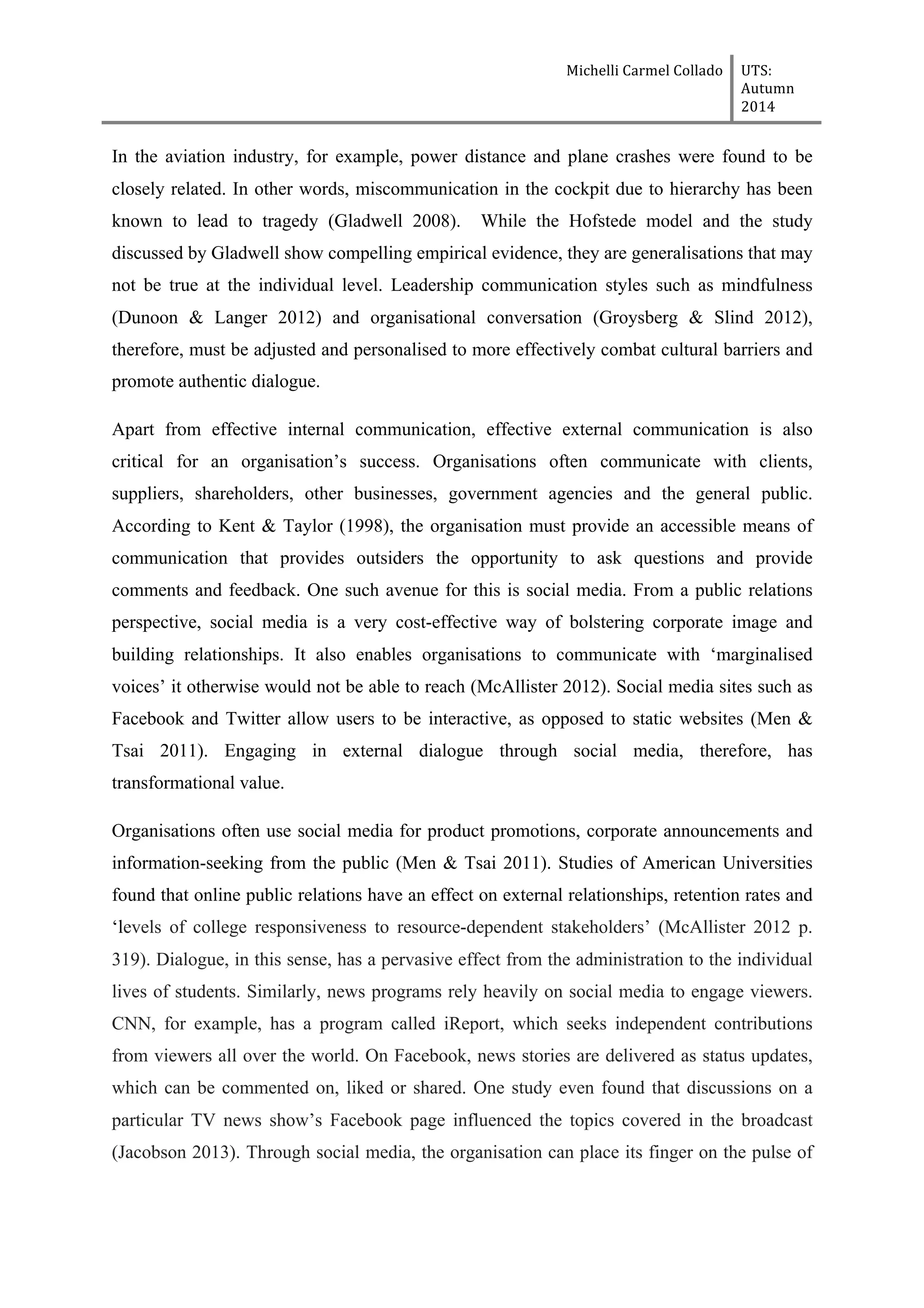 Michelli	
  Carmel	
  Collado	
  	
  	
   UTS:	
  
Autumn	
  
2014	
  
	
  
	
  
In the aviation industry, for example, power distance and plane crashes were found to be
closely related. In other words, miscommunication in the cockpit due to hierarchy has been
known to lead to tragedy (Gladwell 2008). While the Hofstede model and the study
discussed by Gladwell show compelling empirical evidence, they are generalisations that may
not be true at the individual level. Leadership communication styles such as mindfulness
(Dunoon & Langer 2012) and organisational conversation (Groysberg & Slind 2012),
therefore, must be adjusted and personalised to more effectively combat cultural barriers and
promote authentic dialogue.
Apart from effective internal communication, effective external communication is also
critical for an organisation’s success. Organisations often communicate with clients,
suppliers, shareholders, other businesses, government agencies and the general public.
According to Kent & Taylor (1998), the organisation must provide an accessible means of
communication that provides outsiders the opportunity to ask questions and provide
comments and feedback. One such avenue for this is social media. From a public relations
perspective, social media is a very cost-effective way of bolstering corporate image and
building relationships. It also enables organisations to communicate with ‘marginalised
voices’ it otherwise would not be able to reach (McAllister 2012). Social media sites such as
Facebook and Twitter allow users to be interactive, as opposed to static websites (Men &
Tsai 2011). Engaging in external dialogue through social media, therefore, has
transformational value.
Organisations often use social media for product promotions, corporate announcements and
information-seeking from the public (Men & Tsai 2011). Studies of American Universities
found that online public relations have an effect on external relationships, retention rates and
‘levels of college responsiveness to resource-dependent stakeholders’ (McAllister 2012 p.
319). Dialogue, in this sense, has a pervasive effect from the administration to the individual
lives of students. Similarly, news programs rely heavily on social media to engage viewers.
CNN, for example, has a program called iReport, which seeks independent contributions
from viewers all over the world. On Facebook, news stories are delivered as status updates,
which can be commented on, liked or shared. One study even found that discussions on a
particular TV news show’s Facebook page influenced the topics covered in the broadcast
(Jacobson 2013). Through social media, the organisation can place its finger on the pulse of
 