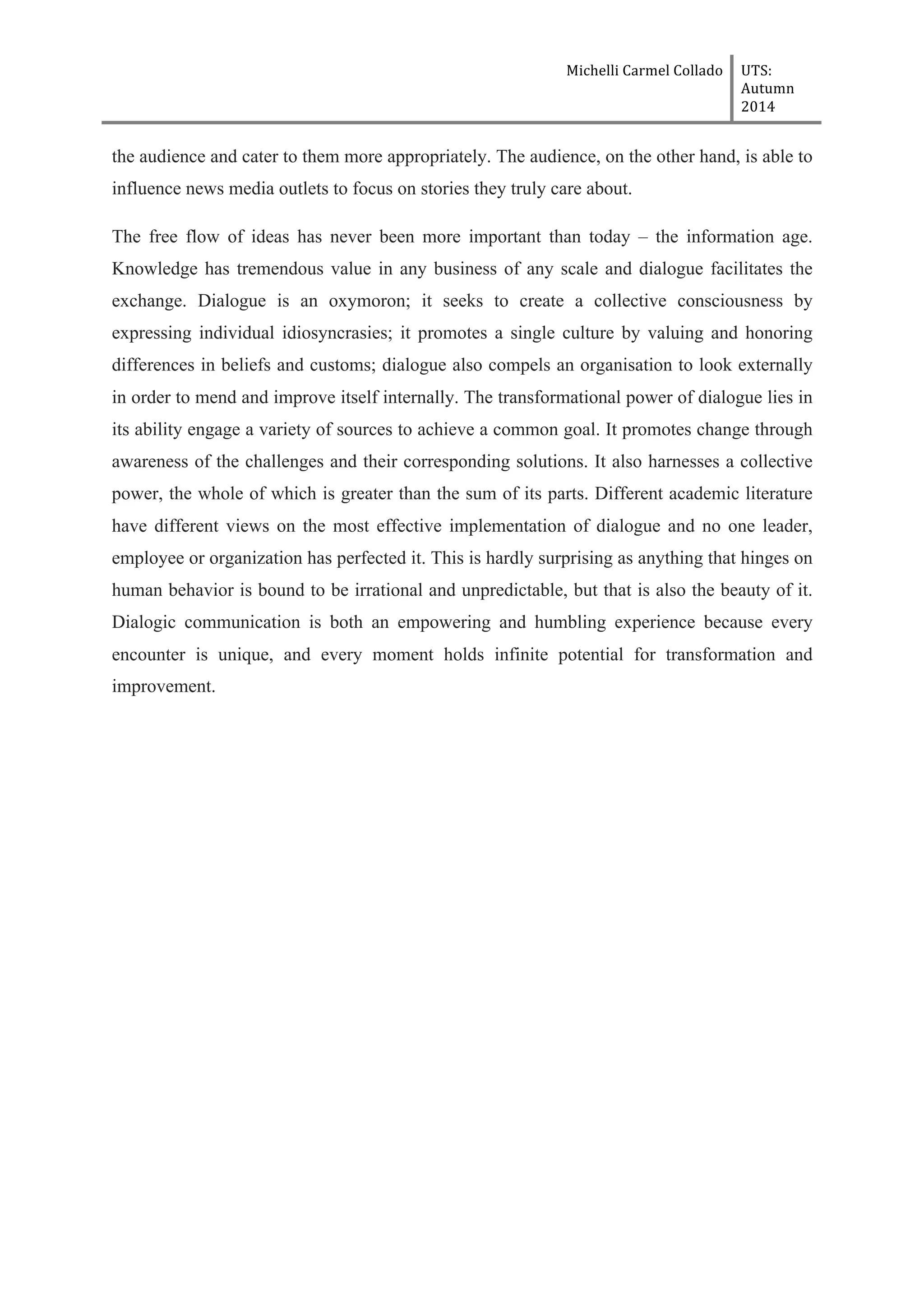 Michelli	
  Carmel	
  Collado	
  	
  	
   UTS:	
  
Autumn	
  
2014	
  
	
  
	
  
the audience and cater to them more appropriately. The audience, on the other hand, is able to
influence news media outlets to focus on stories they truly care about.
The free flow of ideas has never been more important than today – the information age.
Knowledge has tremendous value in any business of any scale and dialogue facilitates the
exchange. Dialogue is an oxymoron; it seeks to create a collective consciousness by
expressing individual idiosyncrasies; it promotes a single culture by valuing and honoring
differences in beliefs and customs; dialogue also compels an organisation to look externally
in order to mend and improve itself internally. The transformational power of dialogue lies in
its ability engage a variety of sources to achieve a common goal. It promotes change through
awareness of the challenges and their corresponding solutions. It also harnesses a collective
power, the whole of which is greater than the sum of its parts. Different academic literature
have different views on the most effective implementation of dialogue and no one leader,
employee or organization has perfected it. This is hardly surprising as anything that hinges on
human behavior is bound to be irrational and unpredictable, but that is also the beauty of it.
Dialogic communication is both an empowering and humbling experience because every
encounter is unique, and every moment holds infinite potential for transformation and
improvement.
	
  
 