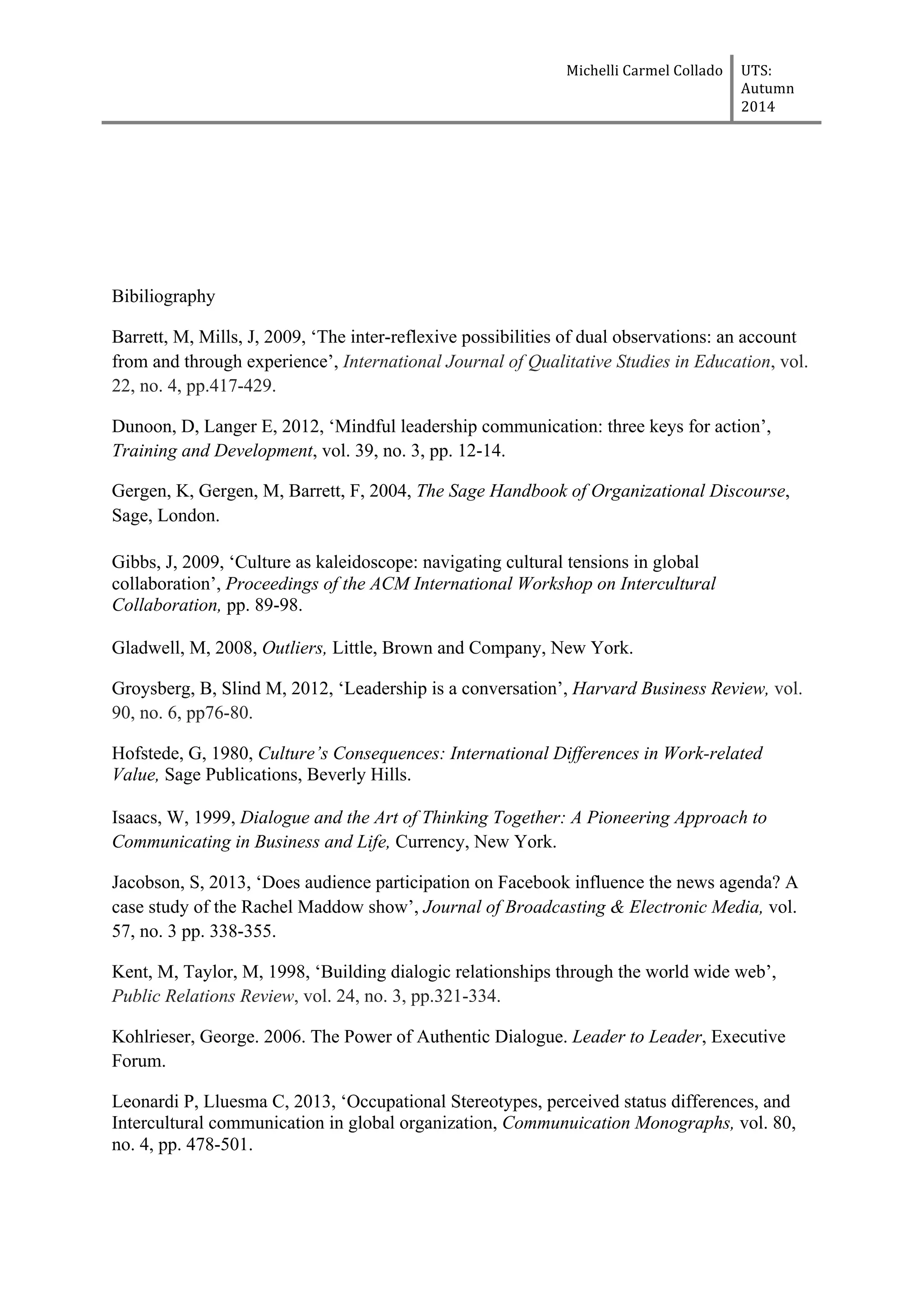 Michelli	
  Carmel	
  Collado	
  	
  	
   UTS:	
  
Autumn	
  
2014	
  
	
  
	
  
Bibiliography
Barrett, M, Mills, J, 2009, ‘The inter-reflexive possibilities of dual observations: an account
from and through experience’, International Journal of Qualitative Studies in Education, vol.
22, no. 4, pp.417-429.
Dunoon, D, Langer E, 2012, ‘Mindful leadership communication: three keys for action’,
Training and Development, vol. 39, no. 3, pp. 12-14.
Gergen, K, Gergen, M, Barrett, F, 2004, The Sage Handbook of Organizational Discourse,
Sage, London.
Gibbs, J, 2009, ‘Culture as kaleidoscope: navigating cultural tensions in global
collaboration’, Proceedings of the ACM International Workshop on Intercultural
Collaboration, pp. 89-98.
Gladwell, M, 2008, Outliers, Little, Brown and Company, New York.
Groysberg, B, Slind M, 2012, ‘Leadership is a conversation’, Harvard Business Review, vol.
90, no. 6, pp76-80.
Hofstede, G, 1980, Culture’s Consequences: International Differences in Work-related
Value, Sage Publications, Beverly Hills.
Isaacs, W, 1999, Dialogue and the Art of Thinking Together: A Pioneering Approach to
Communicating in Business and Life, Currency, New York.
Jacobson, S, 2013, ‘Does audience participation on Facebook influence the news agenda? A
case study of the Rachel Maddow show’, Journal of Broadcasting & Electronic Media, vol.
57, no. 3 pp. 338-355.
Kent, M, Taylor, M, 1998, ‘Building dialogic relationships through the world wide web’,
Public Relations Review, vol. 24, no. 3, pp.321-334.
Kohlrieser, George. 2006. The Power of Authentic Dialogue. Leader to Leader, Executive
Forum.
Leonardi P, Lluesma C, 2013, ‘Occupational Stereotypes, perceived status differences, and
Intercultural communication in global organization, Communuication Monographs, vol. 80,
no. 4, pp. 478-501.
 