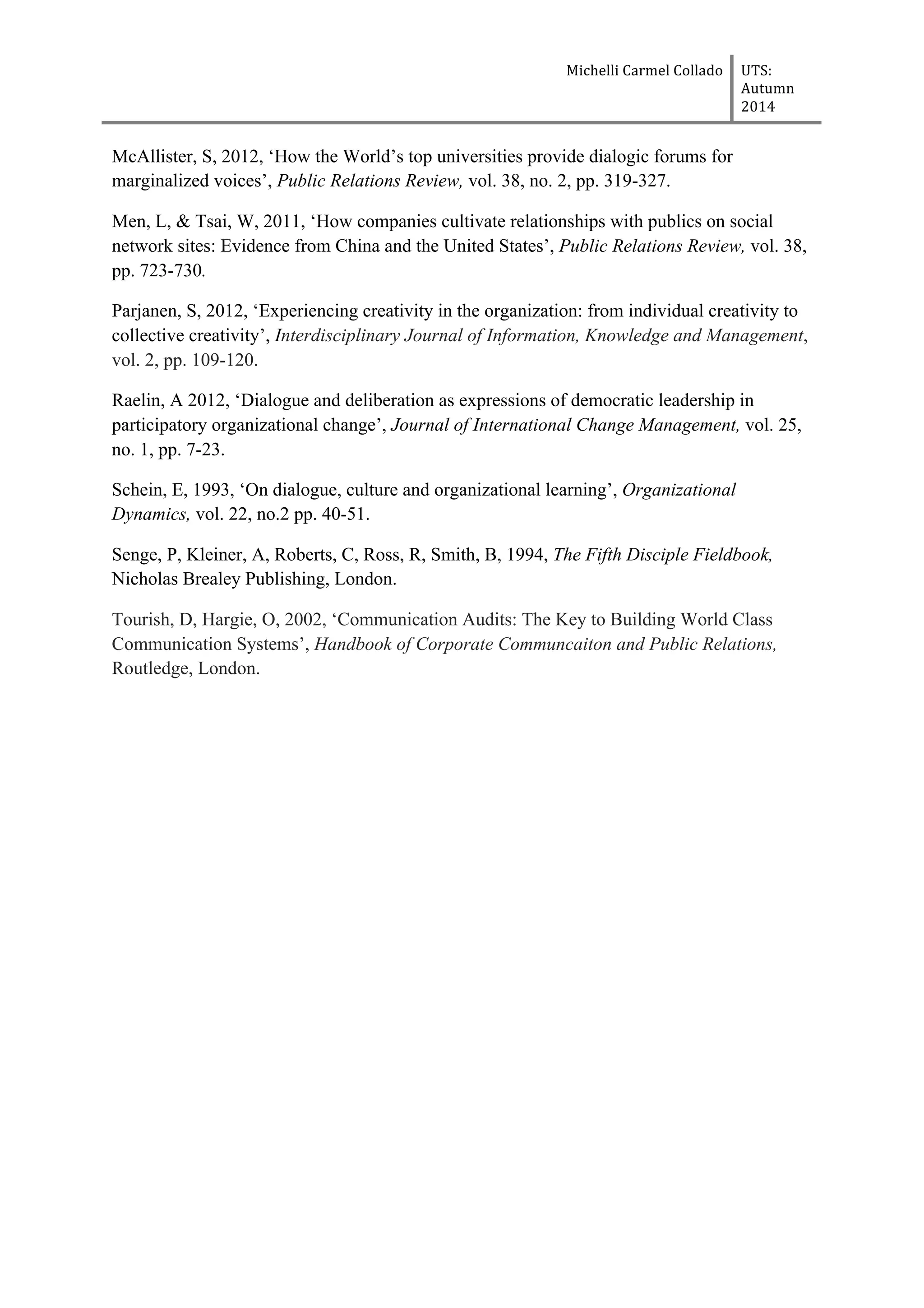 Michelli	
  Carmel	
  Collado	
  	
  	
   UTS:	
  
Autumn	
  
2014	
  
	
  
	
  
McAllister, S, 2012, ‘How the World’s top universities provide dialogic forums for
marginalized voices’, Public Relations Review, vol. 38, no. 2, pp. 319-327.
Men, L, & Tsai, W, 2011, ‘How companies cultivate relationships with publics on social
network sites: Evidence from China and the United States’, Public Relations Review, vol. 38,
pp. 723-730.
Parjanen, S, 2012, ‘Experiencing creativity in the organization: from individual creativity to
collective creativity’, Interdisciplinary Journal of Information, Knowledge and Management,
vol. 2, pp. 109-120.
Raelin, A 2012, ‘Dialogue and deliberation as expressions of democratic leadership in
participatory organizational change’, Journal of International Change Management, vol. 25,
no. 1, pp. 7-23.
Schein, E, 1993, ‘On dialogue, culture and organizational learning’, Organizational
Dynamics, vol. 22, no.2 pp. 40-51.
Senge, P, Kleiner, A, Roberts, C, Ross, R, Smith, B, 1994, The Fifth Disciple Fieldbook,
Nicholas Brealey Publishing, London.
Tourish, D, Hargie, O, 2002, ‘Communication Audits: The Key to Building World Class
Communication Systems’, Handbook of Corporate Communcaiton and Public Relations,
Routledge, London.
 