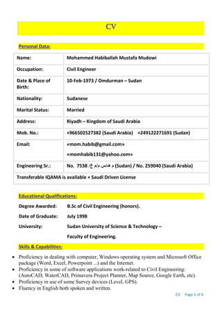 CV Page 1 of 4
CV
Personal Data:
Name: Mohammed Habiballah Mustafa Mudowi
Occupation: Civil Engineer
Date & Place of
Birth:
10-Feb-1973 / Omdurman – Sudan
Nationality: Sudanese
Marital Status: Married
Address: Riyadh – Kingdom of Saudi Arabia
Mob. No.: +966502527382 (Saudi Arabia) +249122271691 (Sudan)
Email: «mom.habib@gmail.com»
«momhabib131@yahoo.com»
Engineering Sr.: No. /‫خ‬ ‫م/م‬ ‫هـ/س‬ ‫م‬7538 (Sudan) / No. 259040 (Saudi Arabia)
Transferable IQAMA is available + Saudi Driven License
Educational Qualifications:
Degree Awarded: B.Sc of Civil Engineering (honors).
Date of Graduate: July 1998
University: Sudan University of Science & Technology –
Faculty of Engineering.
Skills & Capabilities:
 Proficiency in dealing with computer, Windows operating system and Microsoft Office
package (Word, Excel, Powerpoint ...) and the Internet.
 Proficiency in some of software applications work-related to Civil Engineering:
(AutoCAD, WaterCAD, Primavera Project Planner, Map Source, Google Earth, etc).
 Proficiency in use of some Survey devices (Level, GPS).
 Fluency in English both spoken and written.
 