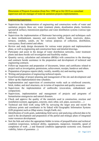 CV Page 3 of 4
Directorate of Projects Execution (from Nov 1999 up to Oct 2015) as consultant
supervisor and site manager of water & sanitation projects implementation.
Engineering Experience:
 Supervision the implementation of engineering and construction works of water and
sanitation projects these are: water treatment plants, desalination plants, boreholes
(ground & surface), transmission pipelines and water distribution systems (various type
and size).
 Supervision the implementation of Rainwater harvesting projects and techniques such
as dams (embankment, masonry and concrete), haffirs, bonds, reservoirs, dykes,
terraces, conduits, canals, etc for various purposes of collection, distribution,
conveyance, flood control and others.
 Review and study design documents for various water projects and implementation
plans, as well as engineering and construction basic and detailed drawings.
 Participate and assist in the design of water distribution networks, water treatment
plants and dams beside soil investigation and feasibility studies.
 Quantity survey, calculation and estimation (BOQs) with connection to the drawings
and contracts beside assistance in the preparation and development of technical and
engineering contracts.
 Follow-up inspection and preparation of documents, letters and certificates related to
project such as investigation, permissions, achievement, receipts, handover and others.
 Preparation of progress reports (daily, weekly, monthly etc) and meeting reports.
 Writing and preparation of engineering technical reports.
 Good knowledge of project planning and management of the site and development and
follow up the implementation time schedules.
 Implementation and supervision of construction works such as reinforced concrete,
brick, timber, and steel structures, etc in terms of inspection and quality assurance.
 Supervision the implementation of earthworks (excavation, embankment and
compaction).
 Supervision, implementation and management of projects and programs of
humanitarian emergencies and natural disasters.
 Check and approve the quality of the materials used in construction, erection and
installation (cement, aggregates, concrete, steel, rebar, soil, pipes, accessories ....)
 Technical and field work using GPS by surveying the target area and record the
reference points and coordinates to be linked with Geographic Information Systems
(GIS programs) such as (Map source, Google Earth, etc).
 Identification of work goals, undertaking field survey and analyzing collected data to be
used in the development and preparation of the partial and strategic plans of integrated
water resources development.
 Sort the bids and select the appropriate bidder in terms of prequalification and technical
condition (experience, technical ability, equipments, manpower, timetable, speed of
completion of work ...) and financial condition (appropriate economic cost, financial
viability, letters of guarantee ...).
 