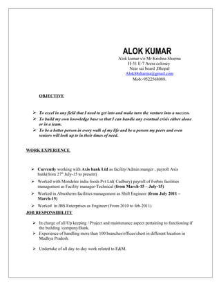 ALOK KUMAR
Alok kumar s/o Mr Krishna Sharma
H-31 E-7 Arera coloney
Near sai board ,Bhopal
Alok88sharma@gmail.com
Mob:-9522568088.
OBJECTIVE
 To excel in any field that I need to get into and make turn the venture into a success.
 To build my own knowledge base so that I can handle any eventual crisis either alone
or in a team.
 To be a better person in every walk of my life and be a person my peers and even
seniors will look up to in their times of need.
WORK EXPERIENCE
 Currently working with Axis bank Ltd as facility/Admin manger , payroll Axis
bank(from 27th
July-15 to present)
 Worked with Mondelez india foods Pvt Ltd( Cadbury) payroll of Forbes facilities
management as Facility manager-Technical (from March-15 – July-15)
 Worked in Absotherm facilities management as Shift Engineer (from July 2011 –
March-15)
 Worked in JBS Enterprises as Engineer (From 2010 to feb-2011)
JOB RESPONSIBILITY
 In charge of all Up keeping / Project and maintenance aspect pertaining to functioning if
the building /company/Bank.
 Experience of handling more than 100 branches/offices/chest in different location in
Madhya Pradesh.
 Undertake of all day-to-day work related to E&M.
 