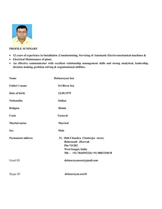 PROFILE SUMMARY
 12 years of experience in Installation ,Commissioning, Servicing of Automatic Electro-mechanical machines &
 Electrical Maintenance of plant.
 An effective communicator with excellent relationship management skills and strong analytical, leadership,
decision making, problem solving & organisational abilities.
Name Debnarayan Sen
Father’s name Sri Biren Sen
Date of birth 22.09.1979
Nationality Indian
Religion Hindu
Caste General
Martial status Married
Sex Male
Permanent address 31, Shib Chandra Chatterjee street.
Belurmath ,Howrah
Pin-711202
West bengal, India
Mb – +91-7044592226/+91-9883329678
Email ID debnarayansen@gmail.com
Skype ID debnarayan.sen10
 