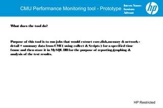 HP Restricted
CMU Performance Monitoring tool - Prototype
Intern Name:
Goutam
Adwant
What does the tool do?
Purpose of this tool is to run jobs that would extract core,disk,memory & network-
detail + summary data fromCMU( using collect & Scripts ) fora specified time
frame and then store it in MySQL DBforthe purpose of reporting/graphing &
analysis of the test results.
 