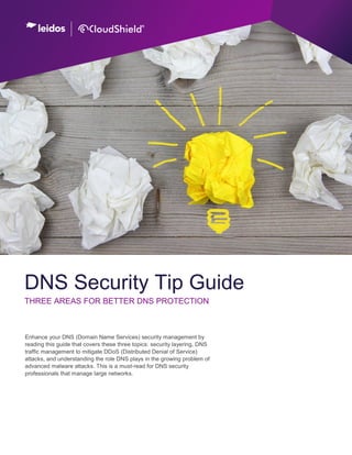CloudShield DNS Security Tip Guide, Rev 121113 | Page 1
Enhance your DNS (Domain Name Services) security management by
reading this guide that covers these three topics: security layering, DNS
traffic management to mitigate DDoS (Distributed Denial of Service)
attacks, and understanding the role DNS plays in the growing problem of
advanced malware attacks. This is a must-read for DNS security
professionals that manage large networks.
DNS Security Tip Guide
THREE AREAS FOR BETTER DNS PROTECTION
 