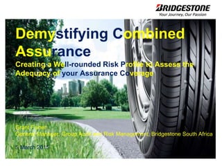 Demystifying Combined
Assurance
Creating a Well-rounded Risk Profile to Assess the
Adequacy of your Assurance Coverage
Grant Fisher
General Manager: Group Audit and Risk Management, Bridgestone South Africa
5 March 2015
 