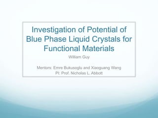 Investigation of Potential of
Blue Phase Liquid Crystals for
Functional Materials
William Guy
Mentors: Emre Bukusoglu and Xiaoguang Wang
PI: Prof. Nicholas L. Abbott
 