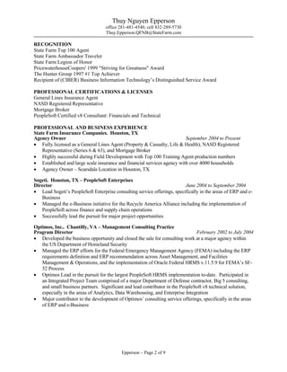 Thuy Nguyen Epperson
office 281-481-4540, cell 832-289-5730
Thuy.Epperson.QFNB@StateFarm.com
Epperson – Page 2 of 9
RECOGNITION
State Farm Top 100 Agent
State Farm Ambassador Traveler
State Farm Legion of Honor
PricewaterhouseCoopers' 1999 "Striving for Greatness" Award
The Hunter Group 1997 #1 Top Achiever
Recipient of (CIBER) Business Information Technology’s Distinguished Service Award
PROFESSIONAL CERTIFICATIONS & LICENSES
General Lines Insurance Agent
NASD Registered Representative
Mortgage Broker
PeopleSoft Certified v8 Consultant: Financials and Technical
PROFESSIONAL AND BUSINESS EXPERIENCE
State Farm Insurance Companies. Houston, TX
Agency Owner September 2004 to Present
 Fully licensed as a General Lines Agent (Property & Casualty, Life & Health), NASD Registered
Representative (Series 6 & 63), and Mortgage Broker
 Highly successful during Field Development with Top 100 Training Agent production numbers
 Established and large scale insurance and financial services agency with over 4000 households
 Agency Owner – Scarsdale Location in Houston, TX
Sogeti. Houston, TX – PeopleSoft Enterprises
Director June 2004 to September 2004
 Lead Sogeti’s PeopleSoft Enterprise consulting service offerings, specifically in the areas of ERP and e-
Business
 Managed the e-Business initiative for the Recycle America Alliance including the implementation of
PeopleSoft across finance and supply chain operations
 Successfully lead the pursuit for major project opportunities
Optimos, Inc.. Chantilly, VA – Management Consulting Practice
Program Director February 2002 to July 2004
 Developed the business opportunity and closed the sale for consulting work at a major agency within
the US Department of Homeland Security
 Managed the ERP efforts for the Federal Emergency Management Agency (FEMA) including the ERP
requirements definition and ERP recommendation across Asset Management, and Facilities
Management & Operations, and the implementation of Oracle Federal HRMS v.11.5.9 for FEMA’s SF-
52 Process
 Optimos Lead in the pursuit for the largest PeopleSoft HRMS implementation to-date. Participated in
an Integrated Project Team comprised of a major Department of Defense contractor, Big 5 consulting,
and small business partners. Significant and lead contributor in the PeopleSoft v8 technical solution,
especially in the areas of Analytics, Data Warehousing, and Enterprise Integration
 Major contributor to the development of Optimos’ consulting service offerings, specifically in the areas
of ERP and e-Business
 