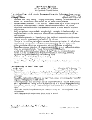 Thuy Nguyen Epperson
office 281-481-4540, cell 832-289-5730
Thuy.Epperson.QFNB@StateFarm.com
Epperson – Page 3 of 9
PricewaterhouseCoopers, LLP. Atlanta – Emerging and Integrating Technologies (Energy Industry)
Senior Manager April 1999 to January 2002
Managing Associate September 1998 to April 1999
 Participated in the Energy industry’s Emerging and Integrating Technology Practice Leadership (East
Business Unit) - contributed to Portals business plan and practice building activities
 PeopleSoft ERP (Atlanta-based) Practice Leader for PricewaterhouseCoopers. Practice management
responsibilities for 45 consulting staff members for activities including business plan, account
management, resource management, sales, proposal development, recruiting, budgeting and project
quality advisory
 Significant contributor to growing PwC's PeopleSoft Utility Practice for the East Business Unit with
contributions in sales, practice management, solutions delivery, project management oversight and
quality assurance
 Managed the implementation of Financial, Supply Chain and HRMS systems with a special focus on
power and gas utility companies, utilizing PeopleSoft ERP software
 Client service responsibilities include business case development, project quality reviews, development
and maintenance of project plans, staffing, resource management, serving as the system master
architect, monitoring and reporting project progress, and project billing and reconciliation
 Managed an operational and systems risk management project which involved implementing business
process and system controls for the Finance, Procurement and HRMS functions
 Assisted in the development of a vendor alliance with RightWorks, an e-procurement solutions
provider. Activities include developing the partner implementation methodology, performing
engagement management and forming a service delivery model
 Contributor to the firm's Benefits Realization methodology
 Formal mentor to 5 consulting resources
 Assisted task force in collecting business unit performance metrics for PwC’s business unit scorecard
initiative
The Hunter Group, Inc. South Central Region.
Project Director November 1997 to September 1998
Senior Consultant November 1996 to November 1997
 Major contributor to the development of the PeopleSoft Consulting Practice for the South Central
Region - activities include business development, recruiting, staff development and methods / tools
development
 Managed the implementation of Financial and Supply Chain systems for complex global Fortune 500
companies, utilizing PeopleSoft ERP software
 Successfully managed many full lifecycle and fully integrated PeopleSoft Financial, Distribution and
HRMS implementations. Heavily involved in project activities in all stages of the project including
project planning, analysis, design, construction, implementation / rollout and post-implementation
support
 Served as the company's subject-matter expert for Project Costing and Asset Management for the
Utility industry
 Served as project advisor and performed quality review on projects
Business Information Technology. Western Region.
Consultant June 1995 to November 1996
 