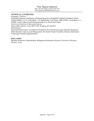 Thuy Nguyen Epperson
office 281-481-4540, cell 832-289-5730
Thuy.Epperson.QFNB@StateFarm.com
Epperson – Page 5 of 9
TECHNICAL CAPABILITIES
Languages / Software:
PeopleSoft Financial, Distribution and Human Resources (PeopleSoft Certified Consultant); Oracle
Federal HRMS v.11.5.9; Ariba Buyer v7.0, RightWorks; Lotus Notes; SQR; HTML; Visual Basic; C++;
COBOL I and II; Object-oriented programming; JCL; Pascal and Fortran.
Hardware & Database & Operating Systems:
Oracle, DB2, Informix, Unix, MVS, AIX, Windows NT and OS/2
Methodologies:
PricewaterhouseCoopers' Ascendant for PeopleSoft, PricewaterhouseCoopers' Benefits Realization,
Miller Heiman's Large Account Management, The Hunter Group's Transform, Business Information
Technology's Systems Implementation
EDUCATION
Bachelor of Business Administration, Management Information Systems, University of Houston,
Houston, Texas.
 