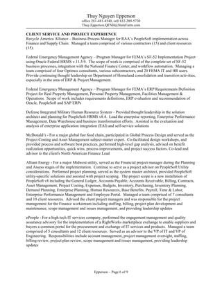 Thuy Nguyen Epperson
office 281-481-4540, cell 832-289-5730
Thuy.Epperson.QFNB@StateFarm.com
Epperson – Page 6 of 9
CLIENT SERVICE AND PROJECT EXPERIENCE
Recycle America Alliance – Business Process Manager for RAA’s PeopleSoft implementation across
Finance and Supply Chain. Managed a team comprised of various contractors (15) and client resources
(15).
Federal Emergency Management Agency – Program Manager for FEMA’s SF-52 Implementation Project
using Oracle Federal HRMS v.11.5.9. The scope of work is comprised of the complete set of SF-52
business processes, integration with the National Finance Center, and workflow automation. Managing a
team comprised of four Optimos consultants, various subcontractors, and 20 FEMA IT and HR users.
Provide continuing thought leadership on Department of Homeland consolidation and transition activities,
especially in the area of ERP & Project Management.
Federal Emergency Management Agency – Program Manager for FEMA’s ERP Requirements Definition
Project for Real Property Management, Personal Property Management, Facilities Management &
Operations. Scope of work includes requirements definitions, ERP evaluation and recommendation of
Oracle, PeopleSoft and SAP ERPs
Defense Integrated Military Human Resource System – Provided thought leadership in the solution
architect and planning for PeopleSoft HRMS v8.4. Lead the enterprise reporting, Enterprise Performance
Management, Data Warehouse and business transformation efforts. Assisted in the evaluation and
analysis of enterprise application integration (EAI) and self-service solutions
McDonald’s - For a major global fast food chain, participated in Global Process Design and served as the
Project Costing and Asset Management subject-matter expert. Co-facilitated design workshops, and
provided process and software best practices, performed high-level gap analysis, advised on benefit
realization opportunities, quick wins, process improvements, and project success factors. Co-lead and
advisor to the client's North American Finance Lead
Alliant Energy - For a major Midwest utility, served as the Financial project manager during the Planning
and Assess stages of the implementation. Continue to serve as a project advisor on PeopleSoft Utility
considerations. Performed project planning, served as the system master architect, provided PeopleSoft
utility-specific solutions and assisted with project scoping. The project scope is a new installation of
PeopleSoft v8 including the General Ledger, Accounts Payable, Accounts Receivable, Billing, Contracts,
Asset Management, Project Costing, Expenses, Budgets, Inventory, Purchasing, Inventory Planning,
Demand Planning, Enterprise Planning, Human Resources, Base Benefits, Payroll, Time & Labor,
Enterprise Performance Management and Employee Portal. Managed a team comprised of 7 consultants
and 10 client resources. Advised the client project managers and was responsible for the project
management for the Finance workstream including staffing, billing, project plan development and
maintenance, scope management and issues management, and providing leadership updates
ePeople - For a high-tech IT services company, performed the engagement management and quality
assurance advisory for the implementation of a RightWorks marketplace exchange to enable suppliers and
buyers a common portal for the procurement and exchange of IT services and products. Managed a team
comprised of 5 consultants and 12 client resources. Served as an advisor to the VP of IT and VP of
Engineering. Responsibilities include account management, project management oversight, staffing,
billing review, project plan review, scope management and issues management, providing leadership
updates
 