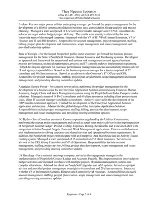 Thuy Nguyen Epperson
office 281-481-4540, cell 832-289-5730
Thuy.Epperson.QFNB@StateFarm.com
Epperson – Page 7 of 9
Exelon - For two major power utilities undergoing a merger, performed the project management for the
development of a HRMS system consolidation business case, consolidation fit/gap analysis and project
planning. Managed a team comprised of 42 client senior/middle managers and 10 PwC consultants to
achieve on target and on budget project delivery. The results were warmly embraced by the new
leadership team of the merged company. Interacted with the VP of IT, VP of Human Resources, VP of
Finance, and IT and HR directors. Responsible for account management, project management, staffing,
billing, project plan development and maintenance, scope management and issues management, and
provided leadership updates
State of Georgia - For the largest PeopleSoft public sector customer, performed the business process
management for the State’s PeopleSoft Financial, Human Resource and Purchasing systems. Developed
an approach and framework for operational and systems risk management around agency business
process performance, technical performance, process and IT controls and post implementation planning.
Helped develop an approach for continual performance management and an accountability framework for
IT and agency responsibilities. Served as the business process manager for a team comprised of 27
consultant and 60 client resources. Served as an advisor to the Governor’s IT Officer and CIO,
Responsible for project management, staffing, project plan development, scope management and issues
management, and providing steering committee updates
American Electric Power - For a major power utility, performed the project management for the
development of a business case for an Enterprise Application Solution encompassing Financial, Human
Resource, Supply Chain and Work Management systems using the PeopleSoft and Indus Passport vendor
solutions. Managed a team of 14 PwC consultants and 60 client resources including client process team
leads, client IT account managers and Indus consultants. Actively involved in the development of the
ERP benefits realization approach. Guided the development of the Enterprise Application Solution
application architecture. Advisor for the global design of the Enterprise Application Solution.
Responsibilities include project management, staffing, billing, project plan development, scope
management and issues management, and providing steering committee updates
BC Hydro - For a Canadian provincial Crown corporation regulated by the Utilities Commission,
performed the startup project management and served as a part-time project advisor in the implementation
of PeopleSoft General Ledger, Project Costing, Expenses, Billing, Receivables and Time and Labor with
integration to Indus Passport Supply Chain and Work Management applications. This is a multi-business
unit implementation involving corporate and shared services and operational business requirements. In
addition, the PeopleSoft project will integrate with an Enterprise Data Warehouse and an Activity-Based
Costing system. Managed a team comprised of 15 consultant and 50 client resources. Served as an
advisor to the CIO, Group Controller and VP of Operations. Responsibilities include account
management, staffing, project review, billing, project plan development, scope management and issues
management, and providing steering committee updates
US Oncology - For a national oncology company, served as the engagement manager in the
implementation of PeopleSoft General Ledger and Accounts Payable. This implementation involved post-
merger activities and included interfaces with multiple payroll, physician management systems and
complex allocations. Advised the client on PeopleSoft Upgrades and ASP options. Served as a project
advisor and provided project management oversight to 6 consultant and 20 client resources. Interacted
with the VP of Information Systems, Director and Controller level resources. Responsibilities included
account management, staffing, project plan reviews, scope management and issues management, and
providing steering committee updates
 