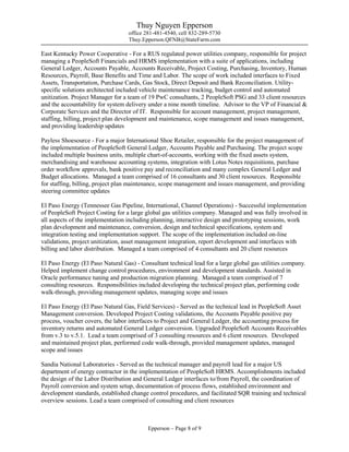 Thuy Nguyen Epperson
office 281-481-4540, cell 832-289-5730
Thuy.Epperson.QFNB@StateFarm.com
Epperson – Page 8 of 9
East Kentucky Power Cooperative - For a RUS regulated power utilities company, responsible for project
managing a PeopleSoft Financials and HRMS implementation with a suite of applications, including
General Ledger, Accounts Payable, Accounts Receivable, Project Costing, Purchasing, Inventory, Human
Resources, Payroll, Base Benefits and Time and Labor. The scope of work included interfaces to Fixed
Assets, Transportation, Purchase Cards, Gas Stock, Direct Deposit and Bank Reconciliation. Utility-
specific solutions architected included vehicle maintenance tracking, budget control and automated
unitization. Project Manager for a team of 19 PwC consultants, 2 PeopleSoft PSG and 33 client resources
and the accountability for system delivery under a nine month timeline. Advisor to the VP of Financial &
Corporate Services and the Director of IT. Responsible for account management, project management,
staffing, billing, project plan development and maintenance, scope management and issues management,
and providing leadership updates
Payless Shoesource - For a major International Shoe Retailer, responsible for the project management of
the implementation of PeopleSoft General Ledger, Accounts Payable and Purchasing. The project scope
included multiple business units, multiple chart-of-accounts, working with the fixed assets system,
merchandising and warehouse accounting systems, integration with Lotus Notes requisitions, purchase
order workflow approvals, bank positive pay and reconciliation and many complex General Ledger and
Budget allocations. Managed a team comprised of 16 consultants and 30 client resources. Responsible
for staffing, billing, project plan maintenance, scope management and issues management, and providing
steering committee updates
El Paso Energy (Tennessee Gas Pipeline, International, Channel Operations) - Successful implementation
of PeopleSoft Project Costing for a large global gas utilities company. Managed and was fully involved in
all aspects of the implementation including planning, interactive design and prototyping sessions, work
plan development and maintenance, conversion, design and technical specifications, system and
integration testing and implementation support. The scope of the implementation included on-line
validations, project unitization, asset management integration, report development and interfaces with
billing and labor distribution. Managed a team comprised of 4 consultants and 20 client resources
El Paso Energy (El Paso Natural Gas) - Consultant technical lead for a large global gas utilities company.
Helped implement change control procedures, environment and development standards. Assisted in
Oracle performance tuning and production migration planning. Managed a team comprised of 7
consulting resources. Responsibilities included developing the technical project plan, performing code
walk-through, providing management updates, managing scope and issues
El Paso Energy (El Paso Natural Gas, Field Services) - Served as the technical lead in PeopleSoft Asset
Management conversion. Developed Project Costing validations, the Accounts Payable positive pay
process, voucher covers, the labor interfaces to Project and General Ledger, the accounting process for
inventory returns and automated General Ledger conversion. Upgraded PeopleSoft Accounts Receivables
from v.3 to v.5.1. Lead a team comprised of 3 consulting resources and 6 client resources. Developed
and maintained project plan, performed code walk-through, provided management updates, managed
scope and issues
Sandia National Laboratories - Served as the technical manager and payroll lead for a major US
department of energy contractor in the implementation of PeopleSoft HRMS. Accomplishments included
the design of the Labor Distribution and General Ledger interfaces to/from Payroll, the coordination of
Payroll conversion and system setup, documentation of process flows, established environment and
development standards, established change control procedures, and facilitated SQR training and technical
overview sessions. Lead a team comprised of consulting and client resources
 