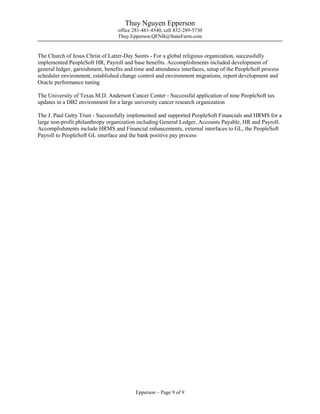 Thuy Nguyen Epperson
office 281-481-4540, cell 832-289-5730
Thuy.Epperson.QFNB@StateFarm.com
Epperson – Page 9 of 9
The Church of Jesus Christ of Latter-Day Saints - For a global religious organization, successfully
implemented PeopleSoft HR, Payroll and base benefits. Accomplishments included development of
general ledger, garnishment, benefits and time and attendance interfaces, setup of the PeopleSoft process
scheduler environment, established change control and environment migrations, report development and
Oracle performance tuning
The University of Texas M.D. Anderson Cancer Center - Successful application of nine PeopleSoft tax
updates in a DB2 environment for a large university cancer research organization
The J. Paul Getty Trust - Successfully implemented and supported PeopleSoft Financials and HRMS for a
large non-profit philanthropy organization including General Ledger, Accounts Payable, HR and Payroll.
Accomplishments include HRMS and Financial enhancements, external interfaces to GL, the PeopleSoft
Payroll to PeopleSoft GL interface and the bank positive pay process
 