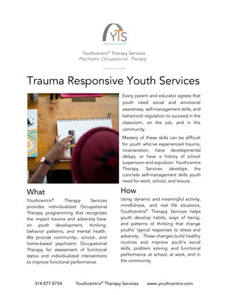 Youthcentrix​®​
Therapy Services
Psychiatric Occupational Therapy
Trauma Responsive Youth Services
Every parent and educator agrees that
youth need social and emotional
awareness, self-management skills, and
behavioral regulation to succeed in the
classroom, on the job, and in the
community.
Mastery of these skills can be difficult
for youth who’ve experienced trauma,
incarceration, have developmental
delays, or have a history of school
suspension and expulsion. Youthcentrix
Therapy Services develops the
concrete self-management skills youth
need for work, school, and leisure.
What
Youthcentrix​®
Therapy Services
provides individualized Occupational
Therapy programming that recognizes
the impact trauma and adversity have
on youth development, thinking,
behavior patterns, and mental health.
We provide community-, school-, and
home-based psychiatric Occupational
Therapy for assessment of functional
status and individualized interventions
to improve functional performance.
How
Using dynamic and meaningful activity,
mindfulness, and real life situations,
Youthcentrix​®
Therapy Services helps
youth develop habits, ways of being,
and patterns of thinking that change
youths’ typical responses to stress and
adversity. These changes build healthy
routines and improve youth’s social
skills, problem solving, and functional
performance at school, at work, and in
the community.
314.877.8754 Youthcentrix​®​
Therapy Services www.youthcentrix.com
 