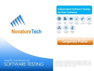 Independent Software Testing
Services Company
This presentation is solely for the use of client personnel. This publication, or
any part thereof, may not be reproduced or transmitted in any form, or by any
means, electronic or mechanical, including photocopying, recording, storage
in an information retrieval system, or otherwise without the express prior
written permission of Novature Tech Pvt Ltd.
 