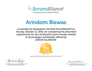 Arindom Biswas
is awarded the designation Certified ScrumMaster® on
this day, October 11, 2015, for completing the prescribed
requirements for this certification and is hereby entitled
to all privileges and benefits offered by
SCRUM ALLIANCE®.
Member: 000462554 Certification Expires: 11 October 2017
Certified Scrum Trainer® Chairman of the Board
 