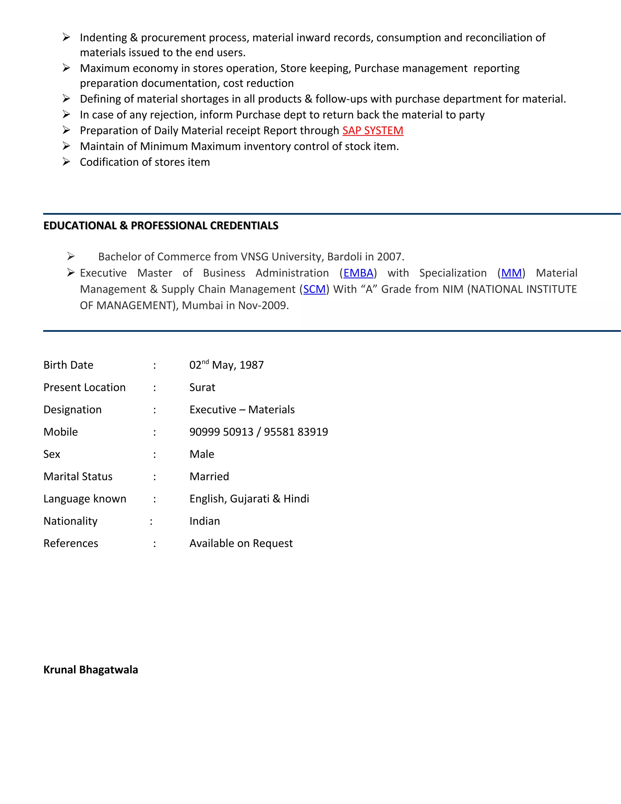  Indenting & procurement process, material inward records, consumption and reconciliation of 
materials issued to the end users. 
 Maximum economy in stores operation, Store keeping, Purchase management reporting 
preparation documentation, cost reduction 
 Defining of material shortages in all products & follow-ups with purchase department for material. 
 In case of any rejection, inform Purchase dept to return back the material to party 
 Preparation of Daily Material receipt Report through SAP SYSTEM 
 Maintain of Minimum Maximum inventory control of stock item. 
 Codification of stores item 
EDUCATIONAL & PPRROOFFEESSSSIIOONNAALL CCRREEDDEENNTTIIAALLSS 
 Bachelor of Commerce from VNSG University, Bardoli in 2007. 
 Executive Master of Business Administration (EMBA) with Specialization (MM) Material 
Management & Supply Chain Management (SCM) With “A” Grade from NIM (NATIONAL INSTITUTE 
OF MANAGEMENT), Mumbai in Nov-2009. 
Birth Date : 02nd May, 1987 
Present Location : Surat 
Designation : Executive – Materials 
Mobile : 90999 50913 / 95581 83919 
Sex : Male 
Marital Status : Married 
Language known : English, Gujarati & Hindi 
Nationality : Indian 
References : Available on Request 
Krunal Bhagatwala 
