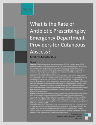 What is the Rate of
Antibiotic Prescribing by
Emergency Department
Providers for Cutaneous
Abscess?
Medical-Mentorship
Abstract
Objective: Cutaneous abscesses aremajor sourceof ED visits.Previous research and
guidelines suggests antibioticsareunnecessary for mostcutaneous abscess,with incision
and drainagealonebeing sufficient. We examine the most recent two years of the
National Hospital Ambulatory Medical CareSurvey (NHAMCS) to determine trends for
antibiotic prescribingfor abscess by ED providers to determine if ED providers are
respondingwith decreasingprescription rates.
Methods: Study Design: retrospective analysis of NHAMCS databases for 2006 and 2007
availablefromthe National Center for Health Statistics.Subjects:all patients fromED with
a firstdiagnosisof Cutaneous Abscess based on the International Classification of
Diseases, Ninth Revision, Clinical Modification, diagnoses codes were selected for analysis.
Measures: estimated total numbers and percentages of patients by year. Analysis:Total
patients with a diagnosisof cutaneous abscess,percentreceivingantibiotics,percent
discharged and received a prescription for an antibiotic,and total number of prescriptions
were calculated independently. Independent sampleT tests were used to compare
differences between years.
Results: Our study demonstrates a disproportionately high rateof antibiotic prescriptions
given at dischargefor cutaneous abscess at80%. Our study shows a trend towards
increasingrates of prescribingantibioticsfor management of abscess,risingfrom80% in
2006 to more than 82% in 2007. Multipleantibiotic prescriptions given atdischargefor
abscess areshown to be increasing, from9.4% of discharges receivingtwo prescriptionsin
2006 to almost11%in 2007.
Conclusions: Emergency Department visits for abscesscontinueto rise,and prescriptions
of antibiotics,especially multipleprescriptions,appear to be risingdespiteevidence that
suggests many abscesses may be treated with incision and drainagealone. Further
research is necessary to determine why this rate remains elevated and whether provider
behavior can be altered to reduce prescribingof antibiotics.
RVGS
Charlie Harless
Roanoke ValleyGovernor’sSchool
1/30/2010
 