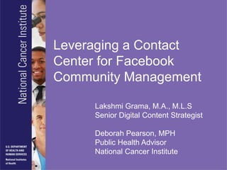 Leveraging a Contact Center for Facebook Community Management Lakshmi Grama, M.A., M.L.S Senior Digital Content Strategist Deborah Pearson, MPH Public Health Advisor National Cancer Institute 