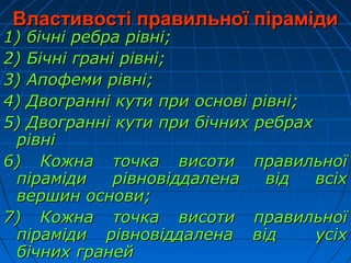 Властивості правильної пірамідиВластивості правильної піраміди
1) бічні ребра рівні;1) бічні ребра рівні;
2) Бічні грані рівні;2) Бічні грані рівні;
3) Апофеми рівні;3) Апофеми рівні;
4) Двогранні кути при основі рівні;4) Двогранні кути при основі рівні;
5) Двогранні кути при бічних ребрах5) Двогранні кути при бічних ребрах
рівнірівні
6) Кожна точка висоти правильної6) Кожна точка висоти правильної
піраміди рівновіддалена від всіхпіраміди рівновіддалена від всіх
вершин основи;вершин основи;
7) Кожна точка висоти правильної7) Кожна точка висоти правильної
піраміди рівновіддалена від усіхпіраміди рівновіддалена від усіх
бічних гранейбічних граней
 