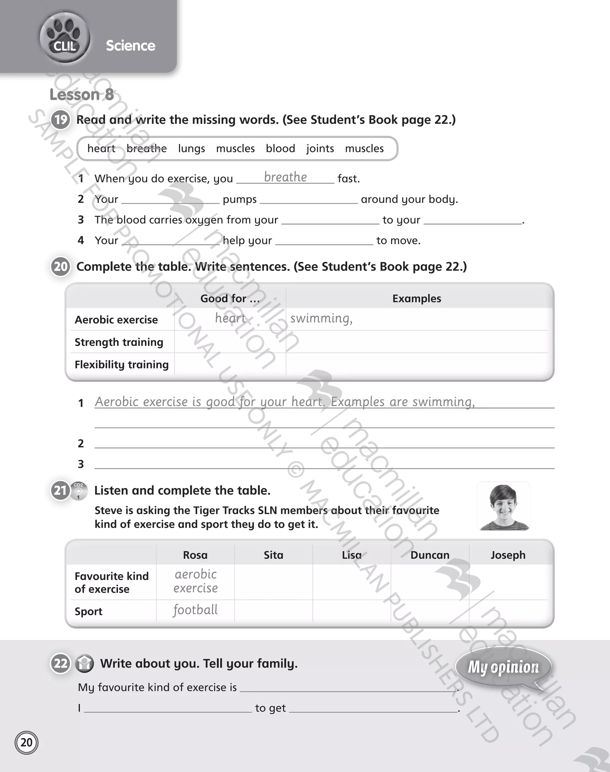 20
ScienceCLIL
Lesson 8
19 	Read and write the missing words. (See Student’s Book page 22.)
heart    breathe    lungs    muscles    blood    joints    muscles
1	 When you do exercise, you breathe fast.
2	 Your pumps around your body.
3	 The blood carries oxygen from your to your .
4	 Your help your to move.
20 	Complete the table. Write sentences. (See Student’s Book page 22.)
Good for … Examples
Aerobic exercise heart swimming,
Strength training
Flexibility training
Rosa Sita Lisa Duncan Joseph
Favourite kind
of exercise
aerobic
exercise
Sport football
1	 Aerobic exercise is good for your heart. Examples are swimming,  
2	
3	
CD2
1
21   Listen and complete the table.
	 Steve is asking the Tiger Tracks SLN members about their favourite  
kind of exercise and sport they do to get it.
22   Write about you. Tell your family.
My favourite kind of exercise is .
I to get .
My opinion
Tiger_ AB5_9780230483774_text.indb 20 30/10/2014 19:22
 