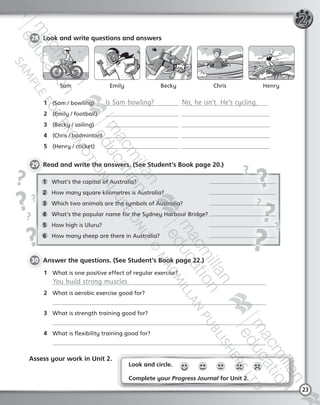 23
1	 What’s the capital of Australia? 	
2	 How many square kilometres is Australia?	
3	 Which two animals are the symbols of Australia? 	
4	 What’s the popular name for the Sydney Harbour Bridge?
5	 How high is Uluru?	
6	 How many sheep are there in Australia?	
Look and circle.
Complete your Progress Journal for Unit 2.
28 	Look and write questions and answers
29 	Read and write the answers. (See Student’s Book page 20.)
30 	Answer the questions. (See Student’s Book page 22.)
1	 What is one positive effect of regular exercise?
	 You build strong muscles.
2	 What is aerobic exercise good for?
	
3	 What is strength training good for?
	
4	 What is flexibility training good for?
	
Assess your work in Unit 2.
2
1	 (Sam / bowling)  	 Is Sam bowling?   No, he isn’t. He’s cycling.
2	 (Emily / football)  	  
3	 (Becky / sailing)  	  
4	 (Chris / badminton)   
5	 (Henry / cricket)  	  
EmilySam Becky Chris Henry
Tiger_ AB5_9780230483774_text.indb 23 30/10/2014 19:22
 