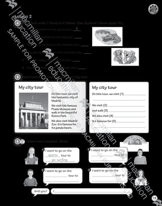 T
A
LK ABOUT IT
!
4   Read and write T (true) or F (false). (See Student’s Book page 15.)
1	 You see cricket on the sports tour. T
2	 You see crocodiles on the city tour.
3	 You see waterfalls on the outback tour.
4	 You see kangaroos on the rainforest tour.
5	 You see rugby on the sports tour.
6	 You see koalas on the rainforest tour.
Lesson 2
15
2
5   Read and write. Invent your own city tour.
I want to go on the 
sports tour to
go surfing .
1 I want to go on the
tour to
.
2
I want to go on the
tour to
.
3 I want to go on the
tour to
.
4
CD1
31
6   Listen and complete. Write.
On this tour, we visit
the fantastic city of
Madrid.
We visit the famous
Prado Museum and
walk in the beautiful
Retiro Park.
We also visit Madrid
Zoo. It’s famous for
its panda bears.
My city tour My city tour
On this tour, we visit (1)
.
We visit (2)
and walk (3) .
We also visit (4) .
It’s famous for (5)
.
I .And you?
Tiger_ AB5_9780230483774_text.indb 15 30/10/2014 19:22
 