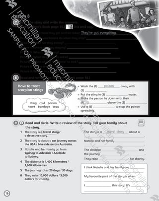 Lesson 3
16
1	 The story is a travel story /  
a detective story.
2	 The story is about a car journey across
the USA / bike ride across Australia.
3	 Natalie and her family go from
Sydney to Adelaide / Adelaide
to Sydney.
4	 The distance is 1,400 kilometres /  
1,600 kilometres.
5	 The journey takes 20 days / 30 days.
6	 They raise 10,000 dollars / 3,000
dollars for charity.
The story is a travel story about a
.
Natalie and her family
.
The distance and
the journey .
They raise for charity.
I think Natalie and her family are
.
My favourite part of the story is when
.
I this story. It’s
.
9     Read and circle. Write a review of the story. Tell your family about  
the story.  
	 Wash the (1) poison away with  
(2) .
	 Put the sting in (3) water.
	 Make the person lie down with their  
(4) above the (5) .
	 Use a (6) to stop the poison
spreading.
How to treat
scorpion stings
digital digitalResource
Centre
7 	Read the story and write the answers.  
(See Student’s Book page 16.) Ask and say.
Picture 1: What have they got on their bikes? They’ve got everything.
Picture 2: What does Natalie do when they stop?
Picture 3: What are they eating?
Picture 4: Where are they staying?
Picture 5: What’s Jack doing?
Picture 6: What stings Mum’s ankle?
Picture 7: Who’s saying ‘well done’ to Jack?
Picture 8: Where are they?
Picture 9: What’s Jack still doing?
8 	Read and write. (See Student’s Book page 16.)
sting    cold    poison 
heart    bandage    soap
Tiger_ AB5_9780230483774_text.indb 16 30/10/2014 19:22
 