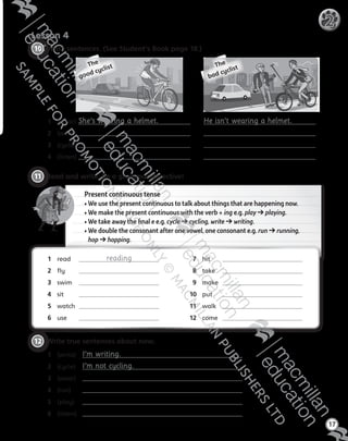 Lesson 4
17
2
10 	Write sentences. (See Student’s Book page 18.)
11 	Read and write. Be a grammar detective!
Present continuous tense
• We use the present continuous to talk about things that are happening now.
• We make the present continuous with the verb + ing e.g. play ➔ playing.
• We take away the final e e.g. cycle ➔ cycling, write ➔ writing.
• We double the consonant after one vowel, one consonant e.g. run ➔ running,
hop ➔ hopping.
12 	Write true sentences about now.
1	 (write)	 I’m writing.
2	 (cycle)	 I’m not cycling.
3	 (wear)	
4	 (run)	
5	 (play)	
6	 (listen)	
He isn’t wearing a helmet.1	 (wear) 	She’s wearing a helmet.
2	 (wear)	
3	 (cycle) 	
4 	 (listen) 	
1	 read 	 reading
2	 fly 	
3	 swim 	
4	 sit 	
5	 watch 	
6	 use 	
7	 hit 	
8	 take 	
9	 make 	
10	 put 	
11	 walk 	
12	 come 	
The  
good cyclist The  
bad cyclist
Tiger_ AB5_9780230483774_text.indb 17 30/10/2014 19:22
 