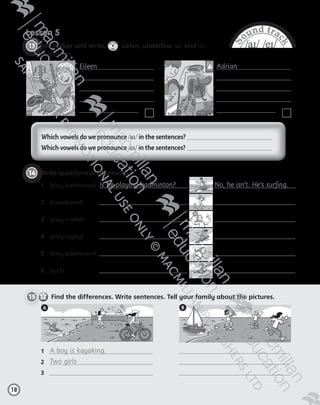 S
ound trac
k
/aɪ/ /eɪ/
Lesson 5
  	 Remember and write.
CD1
37
  Listen, underline /aɪ/ and /eɪ/
and count.
18
14 	Write questions and answers.
1	 (play badminton)  Is he playing badminton? No, he isn’t. He’s surfing.
2	 (snowboard)	
3	 (play cricket)	
4	 (play rugby)	  
5	 (play badminton)	  
6	 (surf)	  
Which vowels do we pronounce /aɪ/ in the sentences?
Which vowels do we pronounce /eɪ/ in the sentences?
15     Find the differences. Write sentences. Tell your family about the pictures.
1	 A boy is kayaking.
2	 Two girls
3	
A B
Eileen

Adrian

13
Tiger_ AB5_9780230483774_text.indb 18 30/10/2014 19:22
 