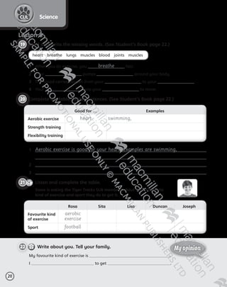 20
ScienceCLIL
Lesson 8
19 	Read and write the missing words. (See Student’s Book page 22.)
heart    breathe    lungs    muscles    blood    joints    muscles
1	 When you do exercise, you breathe fast.
2	 Your pumps around your body.
3	 The blood carries oxygen from your to your .
4	 Your help your to move.
20 	Complete the table. Write sentences. (See Student’s Book page 22.)
Good for … Examples
Aerobic exercise heart swimming,
Strength training
Flexibility training
Rosa Sita Lisa Duncan Joseph
Favourite kind
of exercise
aerobic
exercise
Sport football
1	 Aerobic exercise is good for your heart. Examples are swimming,  
2	
3	
CD2
1
21   Listen and complete the table.
	 Steve is asking the Tiger Tracks SLN members about their favourite  
kind of exercise and sport they do to get it.
22   Write about you. Tell your family.
My favourite kind of exercise is .
I to get .
My opinion
Tiger_ AB5_9780230483774_text.indb 20 30/10/2014 19:22
 