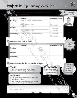 21
2
23 	Read Duncan’s project and complete his exercise diary.
(See Student’s Book page 23.)
Pro ect: Do I get enough exercise?
Activities Approximate time
Monday walk to school and back home
play in break time
 
1 hour
30 minutes
Tuesday  
play in break time
 
30 minutes
30 minutes
Wednesday walk to school and back home
 
30 minutes
30 minutes
Get ready for
your project
24 	Complete your exercise diary.
Activities Approximate time
Monday
Tuesday
Wednesday
Prepare
your
project
Every week, I get …
25 	Read your exercise diary and write a report.
Think!
	Use a new sentence to write about each
day or place where you do exercise.
Remember!
	Use the present tense to write about what
you do every day.
	Use the present continuous tense to say
what you’re doing in the photos.
   Writing Tip!
	Use on for days of
the week; use at for
break time and the
weekend.
Write
your
project
in your
notebook
Tiger_ AB5_9780230483774_text.indb 21 30/10/2014 19:22
 