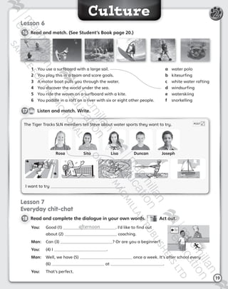 Culture
19
2
Lesson 6
16 	Read and match. (See Student’s Book page 20.)
The Tiger Tracks SLN members tell Steve about water sports they want to try.
I want to try .
POST
CD1
40
17   Listen and match. Write.
Lesson 7
Everyday chit-chat
18 	Read and complete the dialogue in your own words.   Act out.
You:	 Good (1) afternoon . I’d like to find out  
about (2)  coaching.
Man:	 Can (3) ? Or are you a beginner?
You:	 (4) I .
Man:	 Well, we have (5) once a week. It’s after school every  
(6) at .
You:	 That’s perfect.
1	 You use a surfboard with a large sail.
2	 You play this in a team and score goals.
3	 A motor boat pulls you through the water.
4	 You discover the world under the sea.
5	 You ride the waves on a surfboard with a kite.
6	 You paddle in a raft on a river with six or eight other people.
a	 water polo
b	 kitesurfing
c	 white water rafting
d	 windsurfing
e	 waterskiing
f	 snorkelling
Rosa Sita Lisa Duncan Joseph
Tiger_ AB5_9780230483774_text.indb 19 30/10/2014 19:22
 