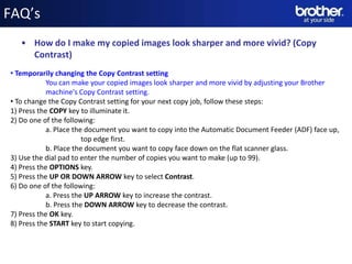 FAQ’s
   • How do I make my copied images look sharper and more vivid? (Copy
     Contrast)
• Temporarily changing the Copy Contrast setting
            You can make your copied images look sharper and more vivid by adjusting your Brother
            machine's Copy Contrast setting.
• To change the Copy Contrast setting for your next copy job, follow these steps:
1) Press the COPY key to illuminate it.
2) Do one of the following:
            a. Place the document you want to copy into the Automatic Document Feeder (ADF) face up,
                        top edge first.
            b. Place the document you want to copy face down on the flat scanner glass.
3) Use the dial pad to enter the number of copies you want to make (up to 99).
4) Press the OPTIONS key.
5) Press the UP OR DOWN ARROW key to select Contrast.
6) Do one of the following:
            a. Press the UP ARROW key to increase the contrast.
                                                  Date
            b. Press the DOWN ARROW key to decrease the contrast.
7) Press the OK key.                             Name
8) Press the START key to start copying.        Division
 