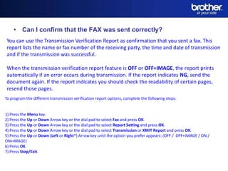 • Can I confirm that the FAX was sent correctly?
 You can use the Transmission Verification Report as confirmation that you sent a fax. This
 report lists the name or fax number of the receiving party, the time and date of transmission
 and if the transmission was successful.

 When the transmission verification report feature is OFF or OFF+IMAGE, the report prints
 automatically if an error occurs during transmission. If the report indicates NG, send the
 document again. If the report indicates you should check the readability of certain pages,
 resend those pages.
To program the different transmission verification report options, complete the following steps:


1) Press the Menu key.
2) Press the Up or Down Arrow key or the dial pad to select Fax and press OK.
3) Press the Up or Down Arrow key or the dial pad to select Report Setting and press OK.
                                                          Date
4) Press the Up or Down Arrow key or the dial pad to select Transmission or XMIT Report and press OK.
5) Press the Up or Down (Left or Right*) Arrow key until the option you prefer appears: (OFF / OFF+IMAGE / ON /
                                                         Name
ON+IMAGE)
6) Press OK.                                            Division
7) Press Stop/Exit.
 