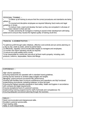 PERSONAL TRAINING :-
• To follow up all training to ensure that the correct procedures and standards are being
adhere to.
• To counsel and discipline employees as required following food marks and legal
guidelines in timely.
• To instruct, train, coach and develop the team so they are competent in all areas of
the business relevant to their job role.
• To take ownership all managers in training to assist in their development with being
asked and to ensure they receive the highest quality of training at all time.
FINANCIAL & ADMINISTRATION :-
To optimize profit through sales initiatives, effective cost controls and pro active planning on
a day by day ,week by week, period by period basis .
To effectively, regularly communicate sales targets to managers and employees.
To monitor and report operating results as required.
To ensure accurate weekly stock counts.
To be responsible for control and security of all food mark’s properly, including cash,
products, uniforms, disposables, fixture and fittings.
EXPERIENCE :-
High volume operations.
Ensuring restaurants are operated with in standard brand guidelines.
Driving top live revenue to achieve sales budgets and targets.
Managing costs to ensure successful P&L performance.
Working with facilities team to ensure maintenance and operations are fully functional.
Implementing promotional marketing initiatives to drive top level.
Ensuring the highest possible standards in food safety, health and hygiene in accordance
with company and legal requirements.
Ensures exceptional level of customer’s service.
Implementing training programmed for staff of all levels and competences.10)
Ensuring adequate succession planning through the business.
SKILLS :-
Good communication and interpersonal skills .
Excellent customer service skills.
Team leading skills.
Ability to work independently.
 
