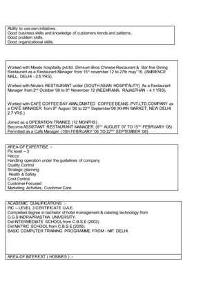 Ability to use own initiatives.
Good business skills and knowledge of customers trends and patterns.
Good problem skills.
Good organizational skills.
Worked with Moods hospitality pvt.ltd. Dimsum Bros Chinese Restaurant & `Bar fine Dining
Restaurant as a Restaurant Manager from 15th
november 12 to 27th may’’15. (AMBIENCE
MALL, DELHI - 2.6 YRS).
Worked with Nirula’s RESTAURANT under (SOUTH ASIAN HOSPITALITY) As a Restaurant
Manager from 2nd
October ’08 to 8th
November 12 (NEEMRANA, RAJASTHAN - 4.1 YRS).
Worked with CAFÉ COFFEE DAY AMALGMATED COFFEE BEANS .PVT.LTD.COMPANY as
a CAFÉ MANAGER from 8th
August ’06 to 22nd
September’08 (KHAN MARKET, NEW DELHI
2.7 YRS.)
Joined as a OPERATION TRAINEE (12 MONTHS)
Become ASSISTANT RESTAURANT MANAGER (8TH
AUGUST 07 TO 15TH
FEBRUARY ’08)
Permitted as a Café Manager (15th FEBRUARY ’08 TO 22ND
SEPTEMBER ’08)
AREA OF EXPERTISE :-
Pic level – 3
Haccp
Handling operation under the guidelines of company
Quality Control
Strategic planning
Health & Safety
Cost Control
Customer Focused
Marketing Activities, Customer Care.
ACADEMIC QUALIFICATIONS :-
PIC – LEVEL 3 CERTIFICATE U.A.E.
Completed degree in bachelor of hotel management & catering technology from
G.G.S.INDRAPRASTHA UNIVERSITY.
Did INTERMEDIATE SCHOOL from C.B.S.E (2002).
Did MATRIC SCHOOL from C.B.S.E (2000).
BASIC COMPUTER TRAINING PROGRAMME FROM - NIIT DELHI.
AREA OF INTEREST ( HOBBIES ) :-
 